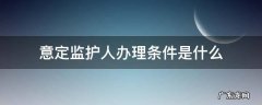 意定监护人的条件 意定监护人办理条件是什么