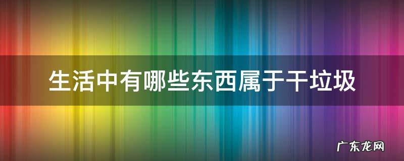 生活中有哪些东西属于干垃圾 生活垃圾属于干垃圾吗