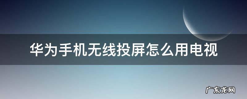 华为手机无线投屏怎么用电视 华为手机如何无线投屏电视