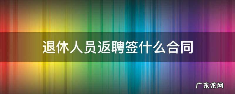 退休返聘人员如何签合同 退休人员返聘签什么合同