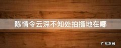 陈情令云深不知处拍摄地点 陈情令云深不知处拍摄地在哪