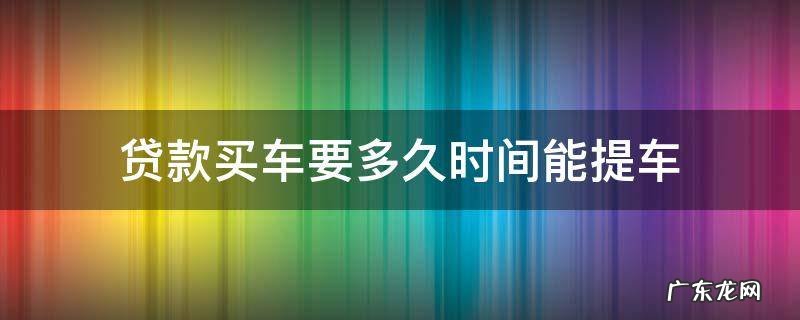 贷款买车要多久时间能提车 贷款买车一般多长时间能提车
