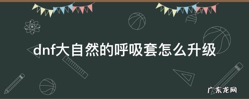dnf大自然的呼吸套装怎么升级 dnf大自然的呼吸套怎么升级
