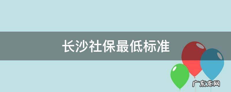 长沙社保最低标准是多少 长沙社保最低标准