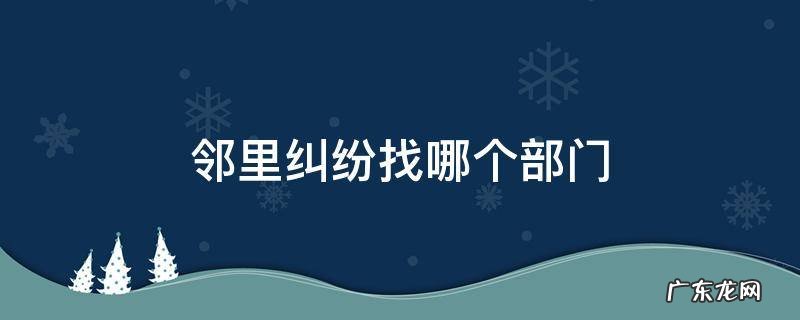 邻里之间产生纠纷找哪个单位 邻里纠纷找哪个部门