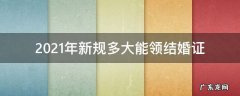 2021年多大可以领结婚证 2021年新规多大能领结婚证