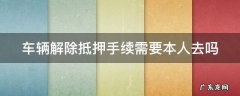 车辆解除抵押手续需要本人去吗 车辆解除抵押手续需要本人去吗现在