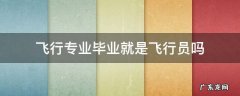 学飞行专业就是飞行员吗 飞行专业毕业就是飞行员吗