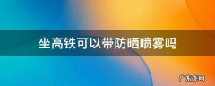 坐高铁可以带防晒喷雾吗 乘坐高铁能带防晒喷雾吗?