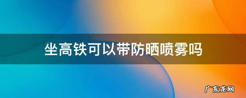 坐高铁可以带防晒喷雾吗 乘坐高铁能带防晒喷雾吗?