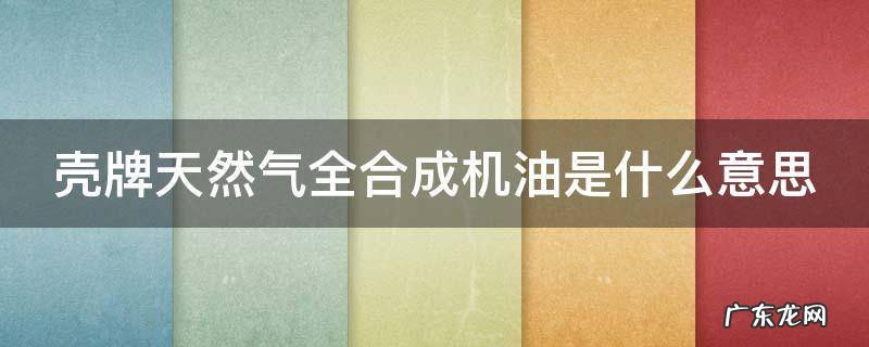壳牌天然气全合成机油是什么意思 天然气合成机油优缺点