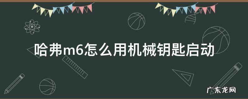 哈弗m6机械钥匙怎么打火 哈弗m6怎么用机械钥匙启动