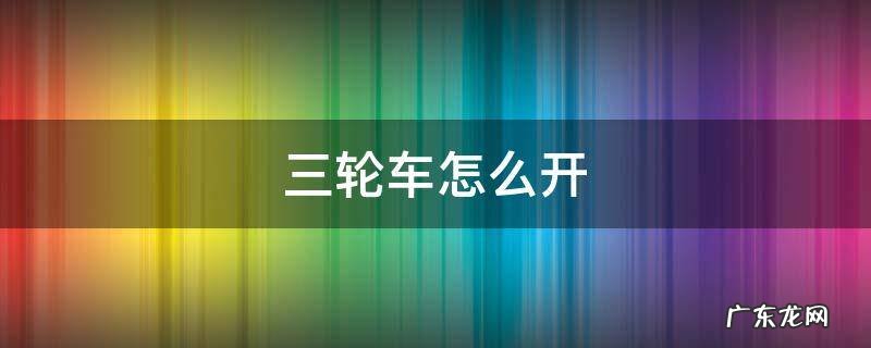 三轮车怎么开 电动三轮车怎么开