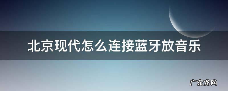 北京现代怎么连接蓝牙播放音乐 北京现代怎么连接蓝牙放音乐