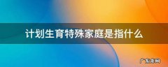 计划生育特殊家庭是指什么家庭 计划生育特殊家庭是指什么