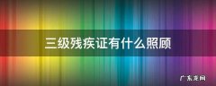 三级残疾证有三级残疾的人有什么照顾 三级残疾证有什么照顾