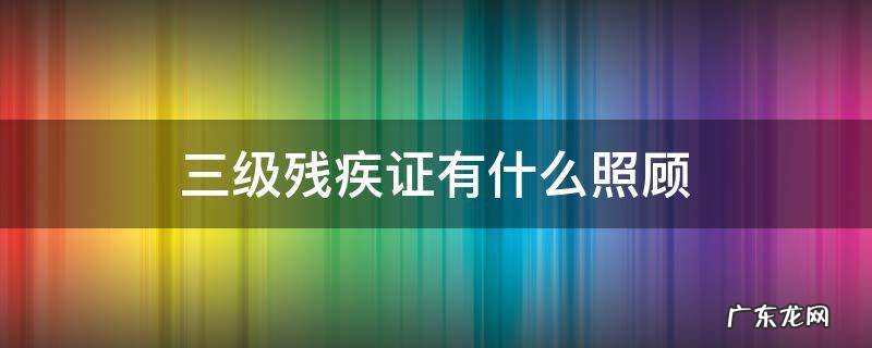 三级残疾证有三级残疾的人有什么照顾 三级残疾证有什么照顾