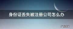 身份证丢失被注册公司怎么办 身份证丢失了被人注册了公司怎么办