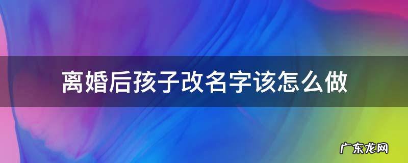 离婚后孩子改名字该怎么做 离婚后跟小孩改名字怎么改
