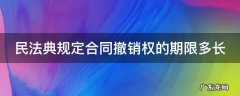 民法典规定合同撤销权的期限多长 民法典合同撤销权的8种情形