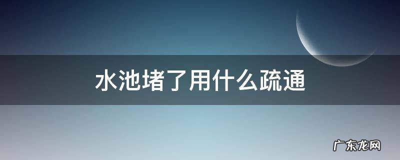 水池堵了用什么疏通剂 水池堵了用什么疏通