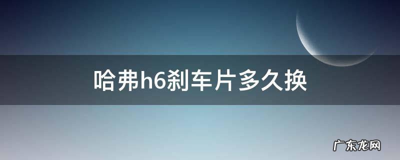 哈弗h6后刹车片多长时间更换 哈弗h6刹车片多久换