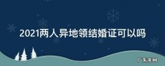 2021年在异地可以办理结婚手续吗 2021两人异地领结婚证可以吗