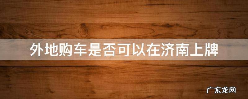 外地购车是否可以在济南上牌 外地人在济南买车挂牌