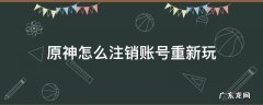 b站原神怎么注销账号重新玩 原神怎么注销账号重新玩