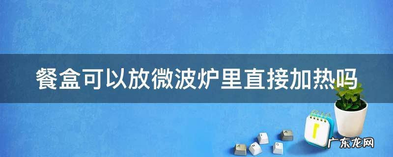 餐盒可以放微波炉里直接加热吗多少度 餐盒可以放微波炉里直接加热吗