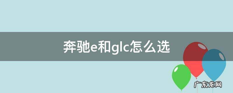 奔驰E和GLC怎么选 奔驰e和glc怎么选
