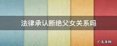 法律承认断绝父女关系吗 可以通过法律断绝父女关系吗