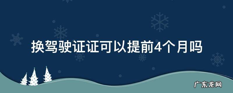 换驾驶证证可以提前4个月吗 驾驶证可不可以提前四个月换证