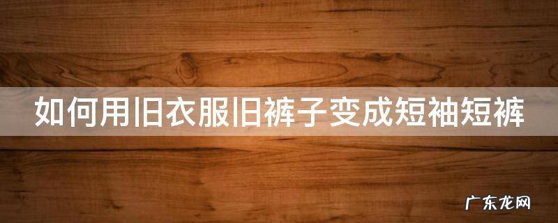 如何用旧衣服旧裤子变成短袖短裤 如何用旧衣服旧裤子变成短袖短裤视频