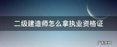 二级建造师怎么拿执业资格证 二级建造师和二级建造师执业资格证书