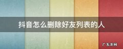 如何删除抖音中的好友列表 抖音怎么删除好友列表的人