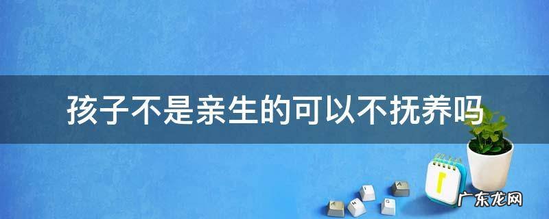 不是亲生有没有抚养权 孩子不是亲生的可以不抚养吗