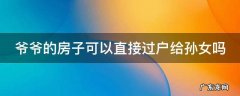 爷爷的房子可以直接过户给孙女吗现在 爷爷的房子可以直接过户给孙女吗