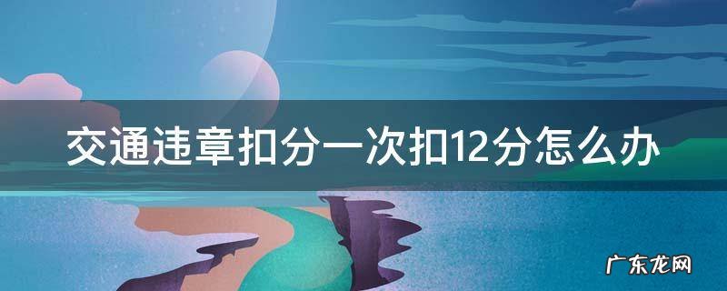 交通违章一次扣12分怎么处理 交通违章扣分一次扣12分怎么办