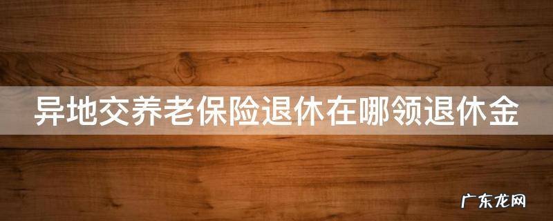 在异地交养老金退休工资怎么拿 异地交养老保险退休在哪领退休金