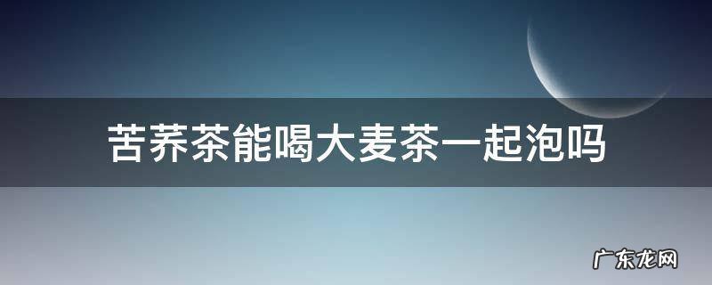苦荞和大麦茶能泡在一起喝吗 苦荞茶能喝大麦茶一起泡吗