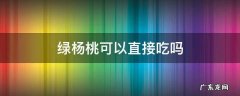 杨桃绿色的能吃吗 绿杨桃可以直接吃吗