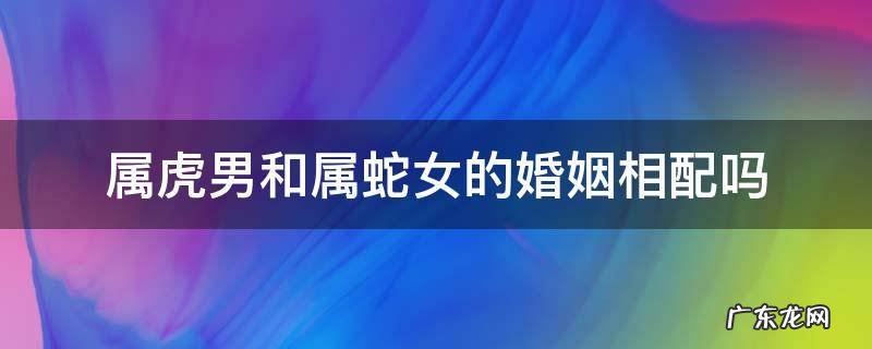 属虎男和属蛇女的婚姻相配吗 属虎男的和属蛇女的相配婚姻怎么样