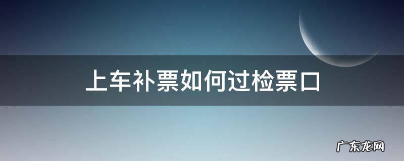 上车补票如何过检票口车厢 上车补票如何过检票口