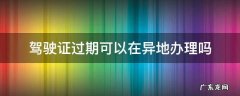 驾驶证过期了,可以异地办理吗 驾驶证过期可以在异地办理吗