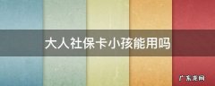 小孩可以用大人的社保卡吗? 大人社保卡小孩能用吗