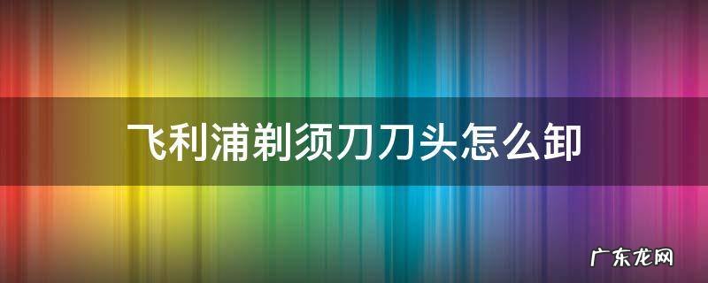 飞利浦剃须刀刀头怎么卸下来 飞利浦剃须刀刀头怎么卸