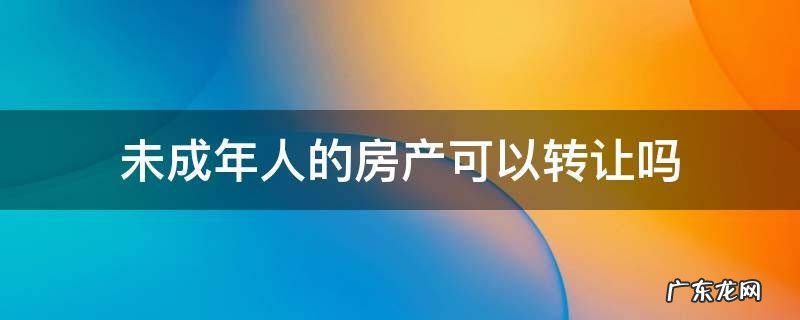 未成年人的房产可以转让吗 未成年房产证可以买卖吗