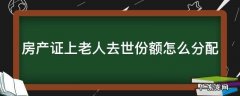 房产证上老人去世份额怎么分配 房产证是老人名字,老人过世怎么办