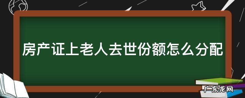 房产证上老人去世份额怎么分配 房产证是老人名字,老人过世怎么办